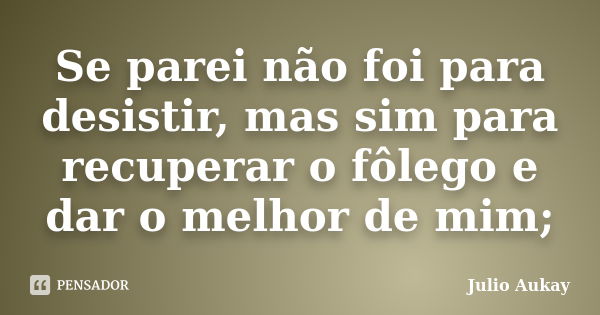 Se parei não foi para desistir, mas sim para recuperar o fôlego e dar o melhor de mim;... Frase de Julio Aukay.