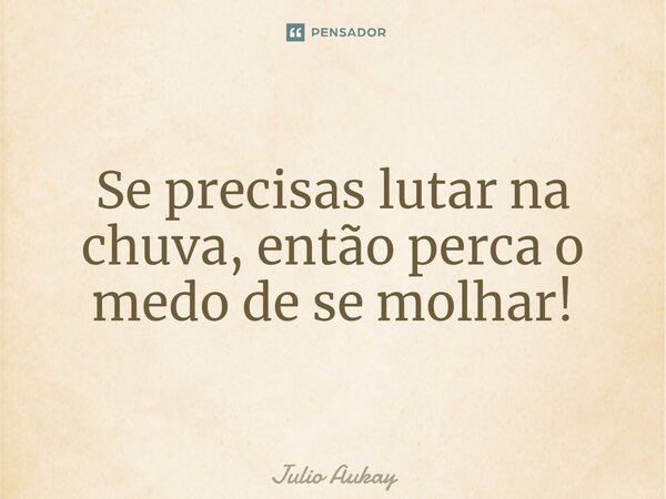 Se precisas lutar na chuva, então perca o medo de se molhar!... Frase de Julio Aukay.