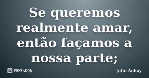 Se queremos realmente amar, então façamos a nossa parte;... Frase de Julio Aukay.