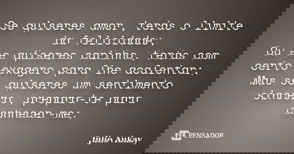 Se quiseres amor, terás o limite da felicidade; Ou se quiseres carinho, terás com certo exagero para lhe acalentar; Mas se quiseres um sentimento sincero, prepa... Frase de Julio Aukay.