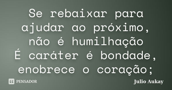 Se rebaixar para ajudar ao próximo, não é humilhação É caráter é bondade, enobrece o coração;... Frase de Julio Aukay.