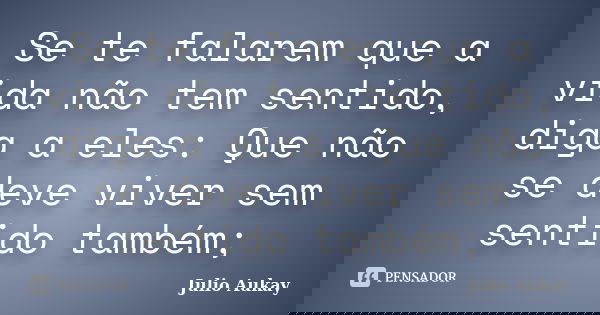 Se te falarem que a vida não tem sentido, diga a eles: Que não se deve viver sem sentido também;... Frase de Julio Aukay.