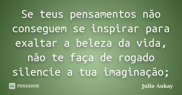 Se teus pensamentos não conseguem se inspirar para exaltar a beleza da vida, não te faça de rogado silencie a tua imaginação;... Frase de Julio Aukay.