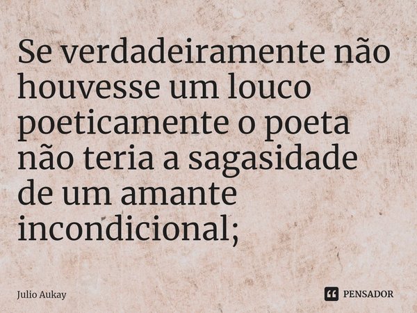⁠Se verdadeiramente não houvesse um louco poeticamente o poeta não teria a sagasidade de um amante incondicional;... Frase de Julio Aukay.