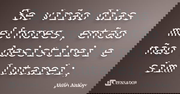 Se virão dias melhores, então não desistirei e sim lutarei;... Frase de julio Aukay.