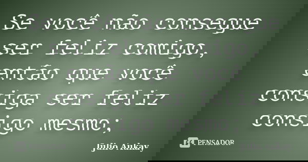 Se você não consegue ser feliz comigo, então que você consiga ser feliz consigo mesmo;... Frase de Julio Aukay.