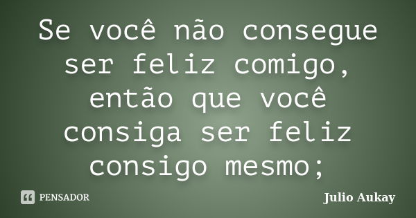 Se você não consegue ser feliz comigo, então que você consiga ser feliz consigo mesmo;... Frase de Julio Aukay.