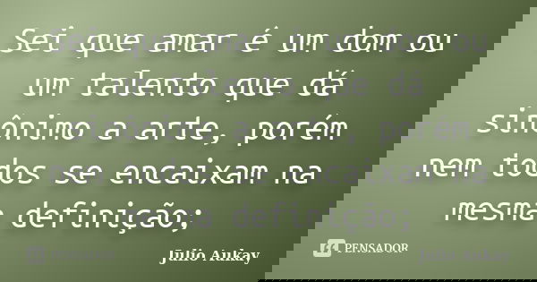 Sei que amar é um dom ou um talento que dá sinônimo a arte, porém nem todos se encaixam na mesma definição;... Frase de Julio Aukay.