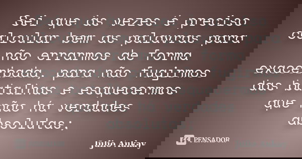 Sei que às vezes é preciso calcular bem as palavras para não errarmos de forma exacerbada, para não fugirmos das batalhas e esquecermos que não há verdades abso... Frase de Julio Aukay.