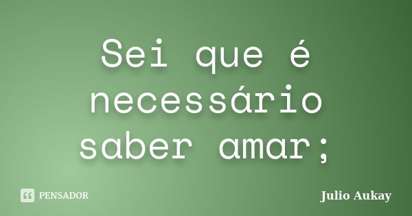 Sei que é necessário saber amar;... Frase de Julio Aukay.