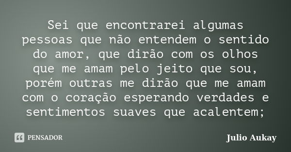 Sei que encontrarei algumas pessoas que não entendem o sentido do amor, que dirão com os olhos que me amam pelo jeito que sou, porém outras me dirão que me amam... Frase de Julio Aukay.