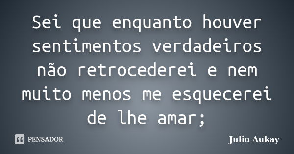 Sei que enquanto houver sentimentos verdadeiros não retrocederei e nem muito menos me esquecerei de lhe amar;... Frase de Julio Aukay.