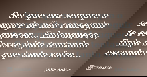 Sei que era sempre o sempre de não conseguir te esquecer... Enlouqueço, finjo desse jeito tentando esconder que tanto sofro...... Frase de Julio Aukay.
