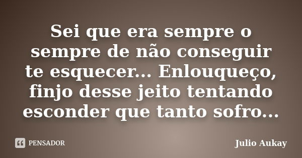 Sei que era sempre o sempre de não conseguir te esquecer... Enlouqueço, finjo desse jeito tentando esconder que tanto sofro...... Frase de Julio Aukay.