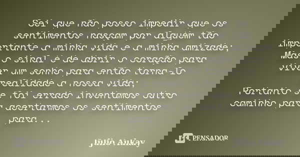 Sei que não posso impedir que os sentimentos nasçam por alguém tão importante a minha vida e a minha amizade; Mas o sinal é de abrir o coração para viver um son... Frase de Julio Aukay.