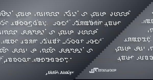 Sei que nunca fui o que você mais desejou, sei também que nunca serei o que você amará, mas com tudo isso sei que eu não sou e não serei o que você possa merece... Frase de Julio Aukay.