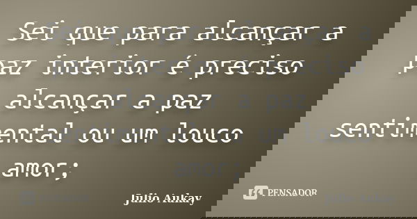 Sei que para alcançar a paz interior é preciso alcançar a paz sentimental ou um louco amor;... Frase de Julio Aukay.
