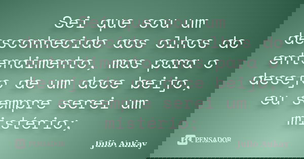 Sei que sou um desconhecido aos olhos do entendimento, mas para o desejo de um doce beijo, eu sempre serei um mistério;... Frase de julio aukay.