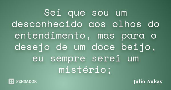 Sei que sou um desconhecido aos olhos do entendimento, mas para o desejo de um doce beijo, eu sempre serei um mistério;... Frase de julio aukay.