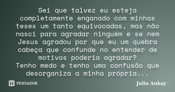 Sei que talvez eu esteja completamente enganado com minhas teses um tanto equivocadas, mas não nasci para agradar ninguém e se nem Jesus agradou por que eu um q... Frase de Julio Aukay.