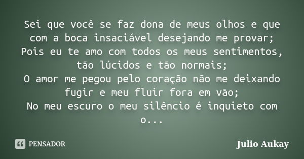 Sei que você se faz dona de meus olhos e que com a boca insaciável desejando me provar; Pois eu te amo com todos os meus sentimentos, tão lúcidos e tão normais;... Frase de Julio Aukay.