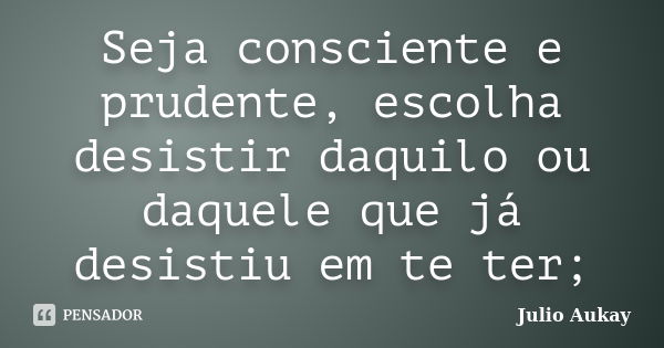 Seja consciente e prudente, escolha desistir daquilo ou daquele que já desistiu em te ter;... Frase de Julio Aukay.