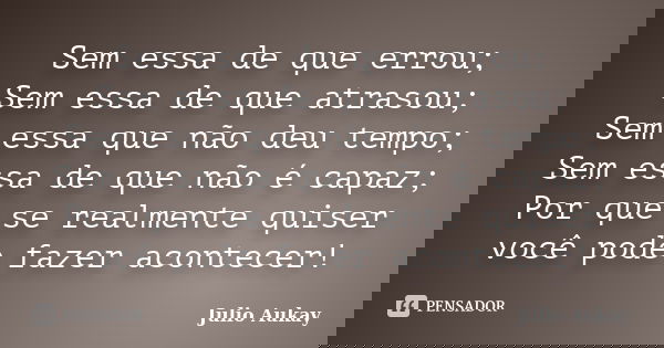 Sem essa de que errou; Sem essa de que atrasou; Sem essa que não deu tempo; Sem essa de que não é capaz; Por que se realmente quiser você pode fazer acontecer!... Frase de Julio Aukay.