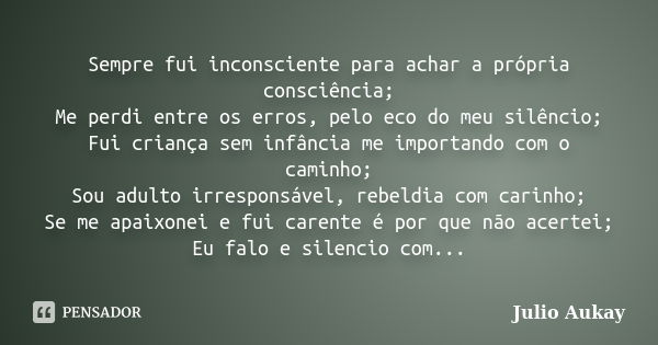 Sempre fui inconsciente para achar a própria consciência; Me perdi entre os erros, pelo eco do meu silêncio; Fui criança sem infância me importando com o caminh... Frase de Julio Aukay.