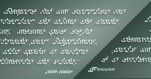 Sempre há um sorriso no interior da alma de cada um, mesmo que seja demonstrada por lágrimas, pois um dia após o outro é o entendimento da vida;... Frase de Julio Aukay.