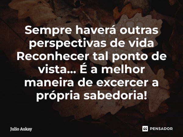 ⁠Sempre haverá outras perspectivas de vida Reconhecer tal ponto de vista... É a melhor maneira de excercer a própria sabedoria!... Frase de Julio Aukay.