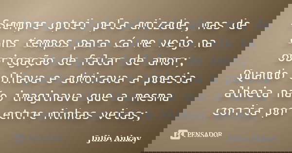 Sempre optei pela amizade, mas de uns tempos para cá me vejo na obrigação de falar de amor; Quando olhava e admirava a poesia alheia não imaginava que a mesma c... Frase de Julio Aukay.