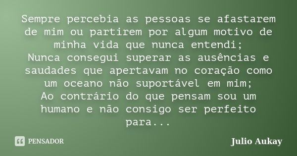 Sempre percebia as pessoas se afastarem de mim ou partirem por algum motivo de minha vida que nunca entendi; Nunca consegui superar as ausências e saudades que ... Frase de Julio Aukay.