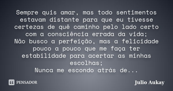 Sempre quis amar, mas todo sentimentos estavam distante para que eu tivesse certezas de quê caminho pelo lado certo com a consciência errada da vida; Não busco ... Frase de Julio Aukay.