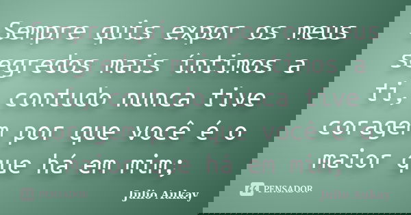 Sempre quis expor os meus segredos mais íntimos a ti, contudo nunca tive coragem por que você é o maior que há em mim;... Frase de Julio Aukay.