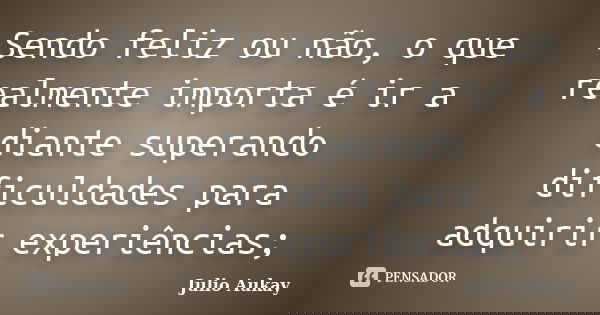 Sendo feliz ou não, o que realmente importa é ir a diante superando dificuldades para adquirir experiências;... Frase de Julio Aukay.