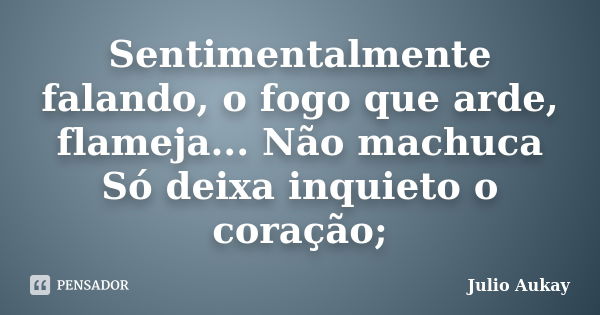 Sentimentalmente falando, o fogo que arde, flameja... Não machuca Só deixa inquieto o coração;... Frase de Julio Aukay.