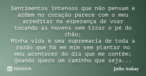 Sentimentos intensos que não pensam e ardem no coração parece com o meu acreditar na esperança de voar tocando as nuvens sem tirar o pé do chão; Minha vida é um... Frase de Julio Aukay.