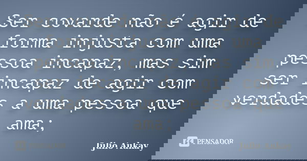 Ser covarde não é agir de forma injusta com uma pessoa incapaz, mas sim ser incapaz de agir com verdades a uma pessoa que ama;... Frase de Julio Aukay.