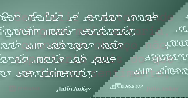 Ser feliz é estar onde ninguém mais estaria, quando um abraço não suportaria mais do que um imenso sentimento;... Frase de Julio Aukay.