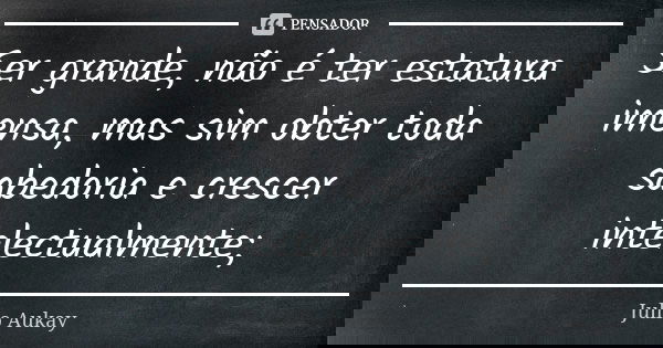 Ser grande, não é ter estatura imensa, mas sim obter toda sabedoria e crescer intelectualmente;... Frase de Julio Aukay.