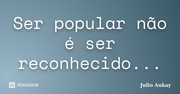 Ser popular não é ser reconhecido...... Frase de julio Aukay.