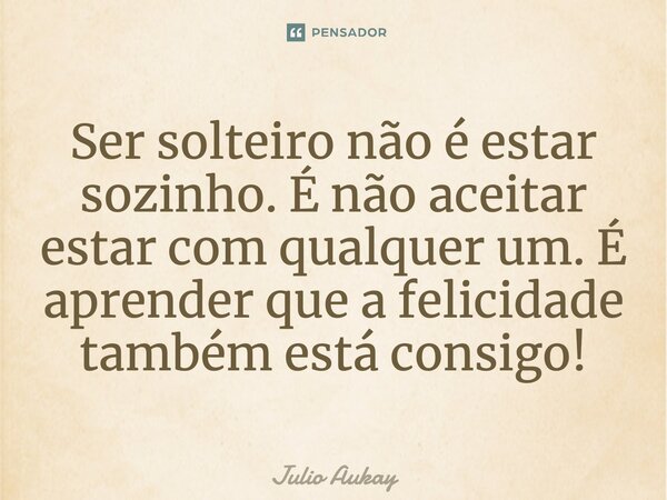 ⁠Ser solteiro não é estar sozinho. É não aceitar estar com qualquer um. É aprender que a felicidade também está consigo!... Frase de Julio Aukay.