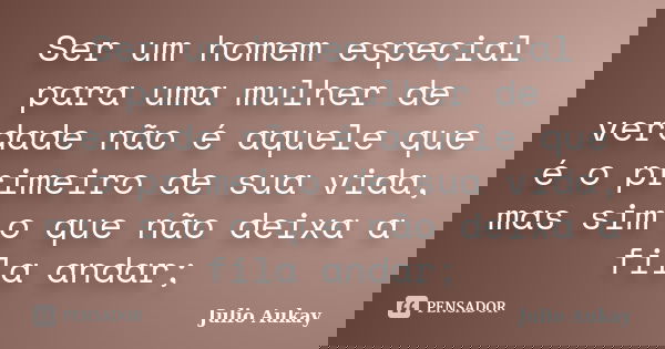 Ser um homem especial para uma mulher de verdade não é aquele que é o primeiro de sua vida, mas sim o que não deixa a fila andar;... Frase de Julio Aukay.