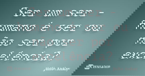 Ser um ser - humano é ser ou não ser por excelência?... Frase de Julio Aukay.