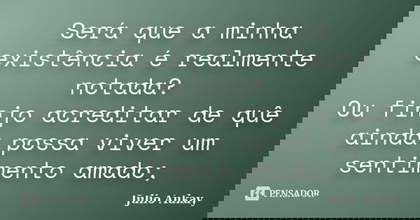 Será que a minha existência é realmente notada? Ou finjo acreditar de quê ainda possa viver um sentimento amado;... Frase de Julio Aukay.