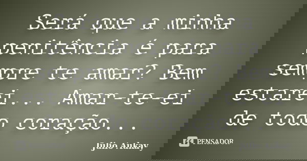 Será que a minha penitência é para sempre te amar? Bem estarei... Amar-te-ei de todo coração...... Frase de Julio Aukay.