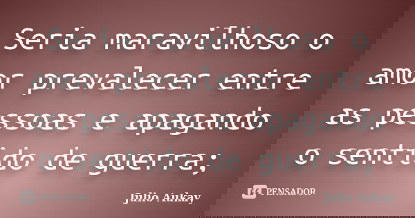 Seria maravilhoso o amor prevalecer entre as pessoas e apagando o sentido de guerra;... Frase de Julio Aukay.