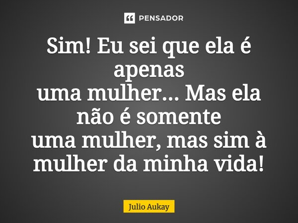 ⁠Sim! Eu sei que ela é apenas uma mulher... Mas ela não é somente uma mulher, mas sim à mulher da minha vida!... Frase de Julio Aukay.