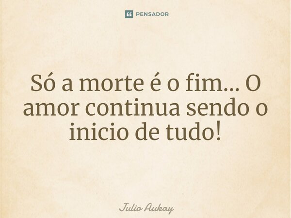 ⁠Só a morte é o fim... O amor continua sendo o inicio de tudo!... Frase de Julio Aukay.