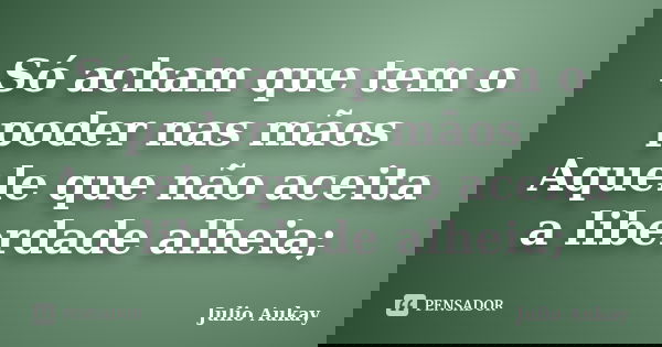 Só acham que tem o poder nas mãos Aquele que não aceita a liberdade alheia;... Frase de Julio Aukay.